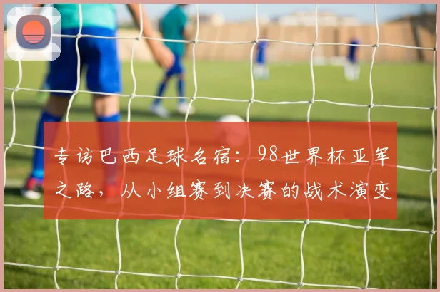专访巴西足球名宿：98世界杯亚军之路，从小组赛到决赛的战术演变与心路历程